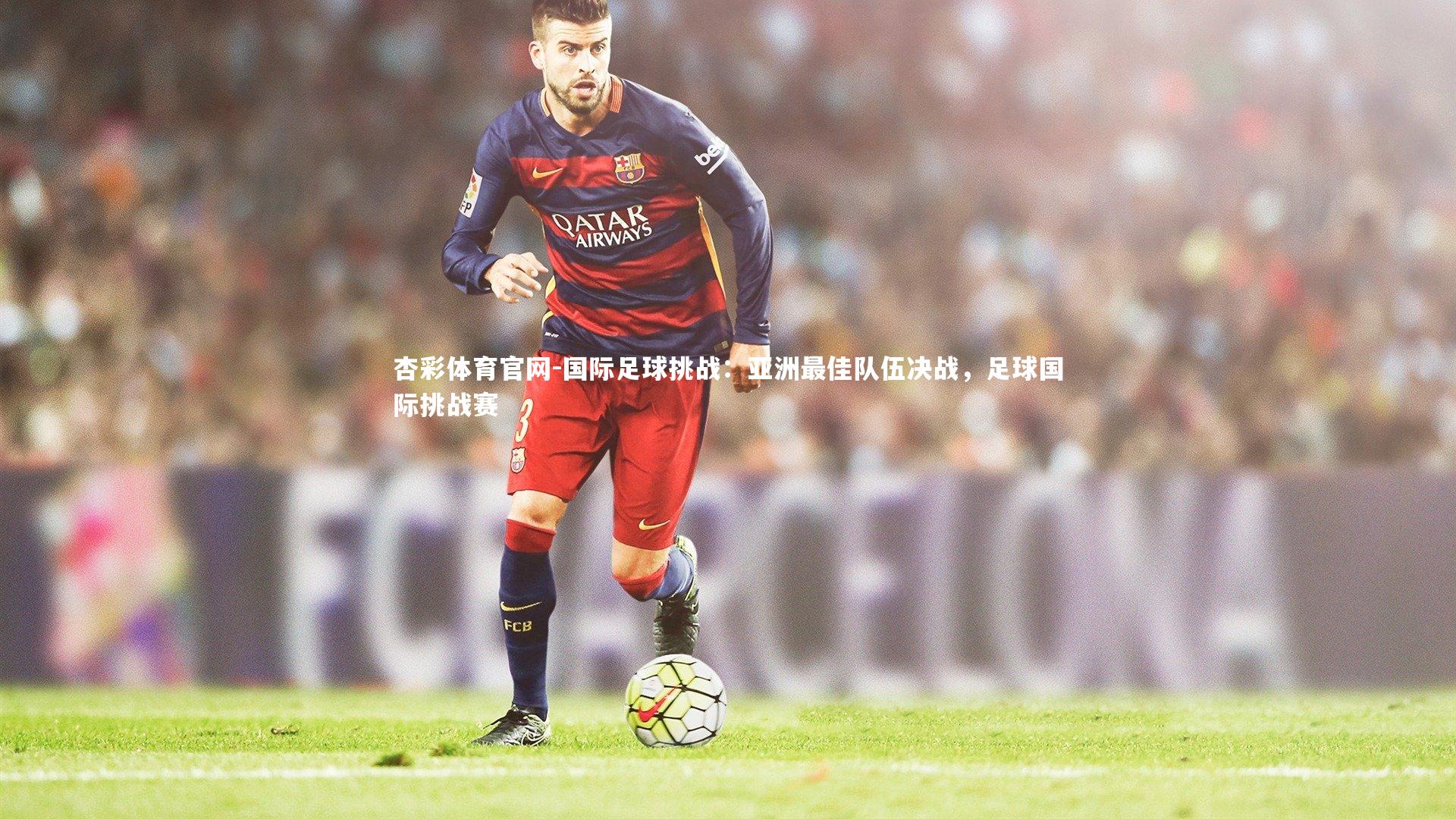 杏彩体育官网-国际足球挑战：亚洲最佳队伍决战，足球国际挑战赛
